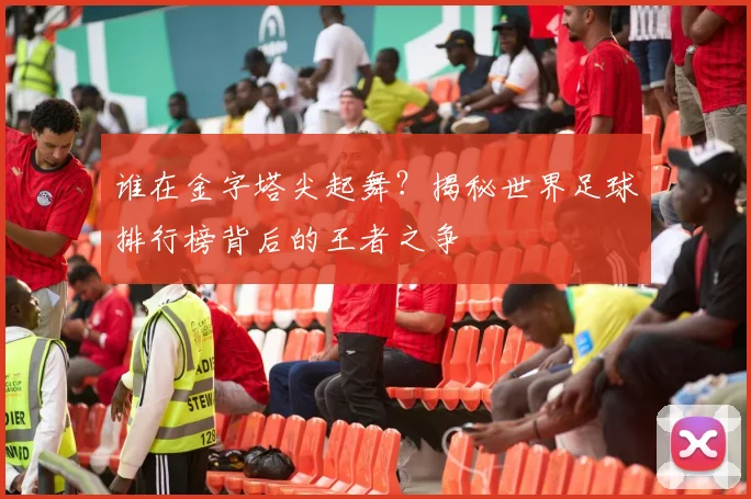 谁在金字塔尖起舞?揭秘世界足球排行榜背后的王者之争
