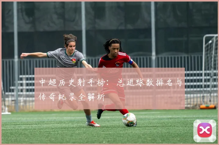 中超历史射手榜:总进球数排名与传奇纪录全解析