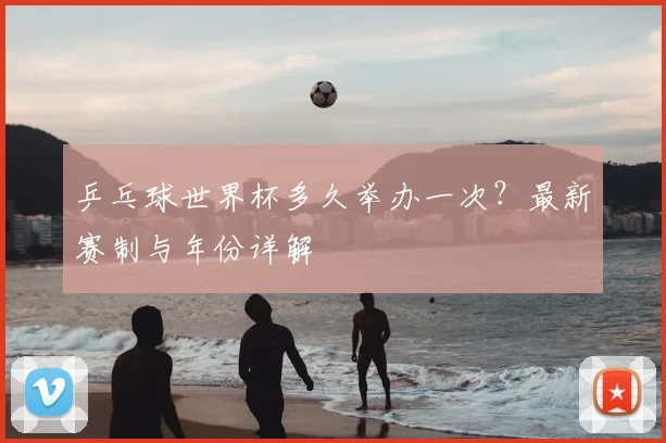 乒乓球世界杯多久举办一次？最新赛制与年份详解