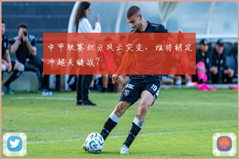 中甲联赛积分风云突变，谁将锁定冲超关键战？