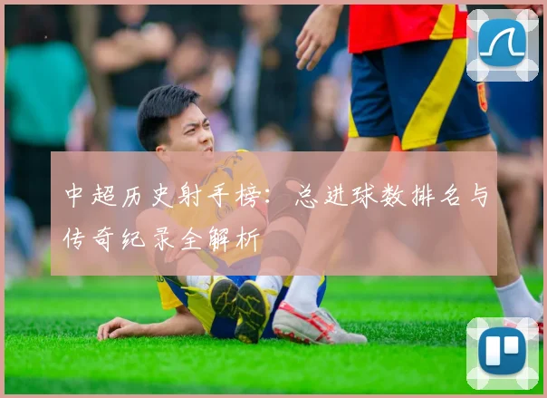 中超历史射手榜：总进球数排名与传奇纪录全解析