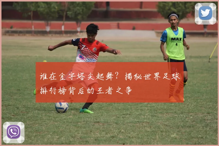 谁在金字塔尖起舞？揭秘世界足球排行榜背后的王者之争